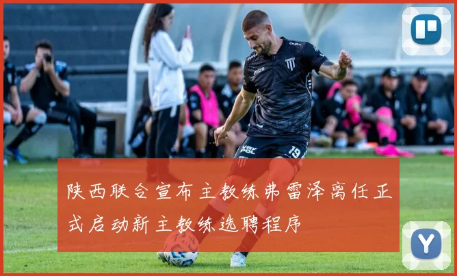 陕西联合宣布主教练弗雷泽离任正式启动新主教练选聘程序