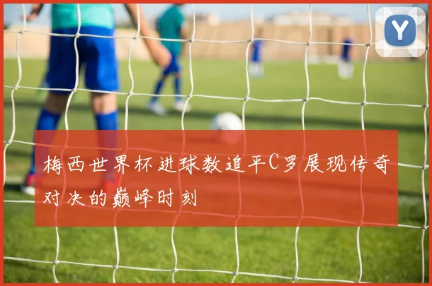 梅西世界杯进球数追平C罗展现传奇对决的巅峰时刻