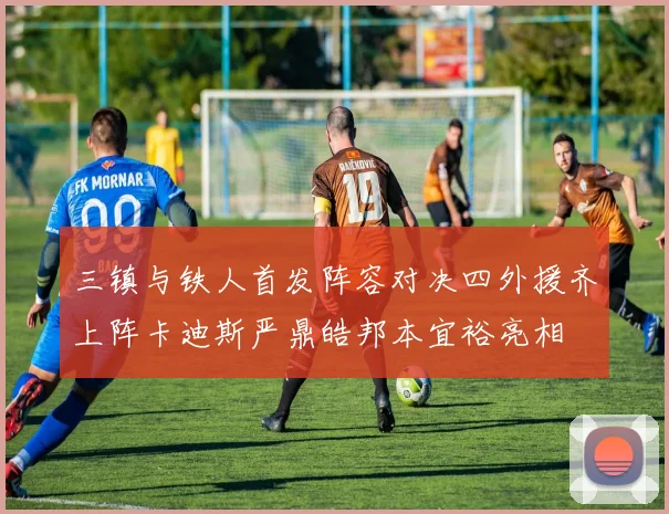 三镇与铁人首发阵容对决四外援齐上阵卡迪斯严鼎皓邦本宜裕亮相