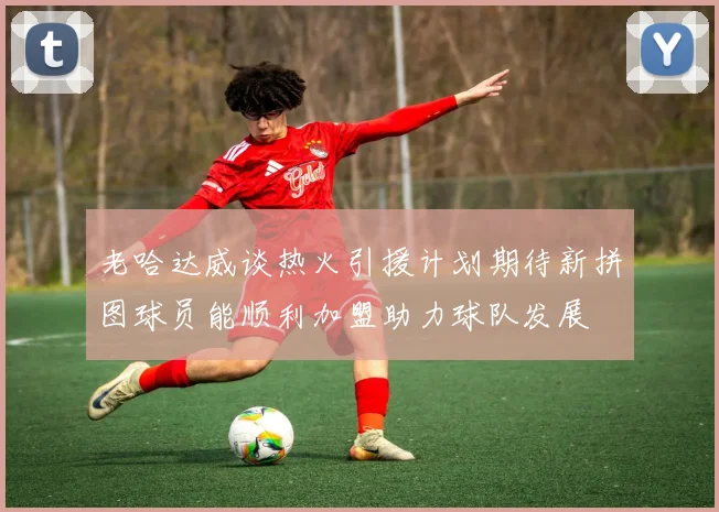 老哈达威谈热火引援计划期待新拼图球员能顺利加盟助力球队发展
