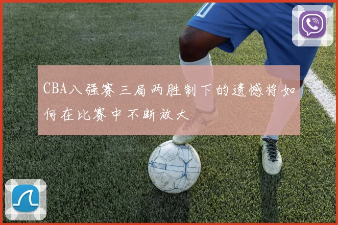 CBA八强赛三局两胜制下的遗憾将如何在比赛中不断放大