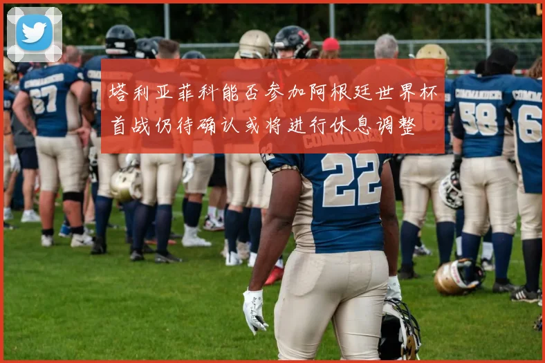 塔利亚菲科能否参加阿根廷世界杯首战仍待确认或将进行休息调整