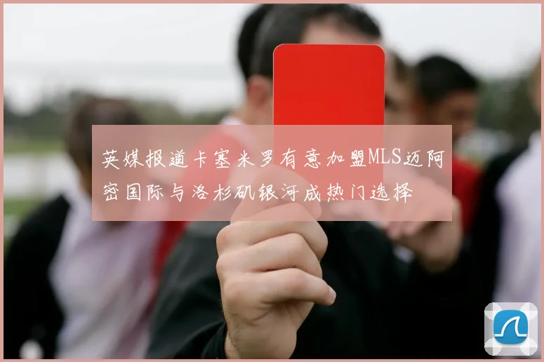 英媒报道卡塞米罗有意加盟MLS迈阿密国际与洛杉矶银河成热门选择