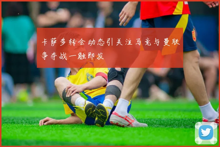 卡萨多转会动态引关注马竞与曼联争夺战一触即发