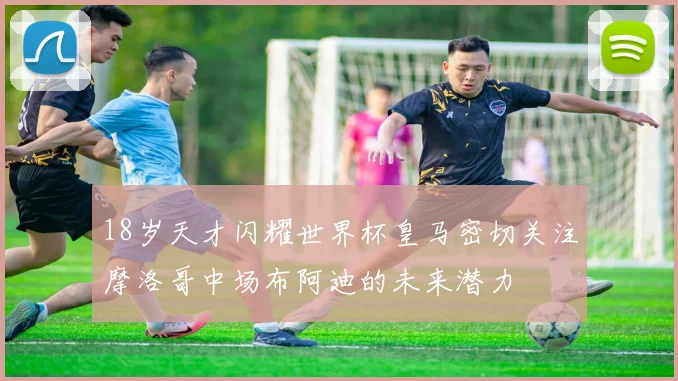 18岁天才闪耀世界杯皇马密切关注摩洛哥中场布阿迪的未来潜力