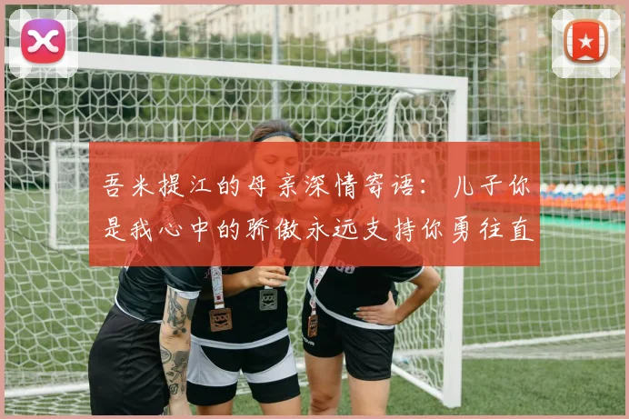吾米提江的母亲深情寄语：儿子你是我心中的骄傲永远支持你勇往直前！