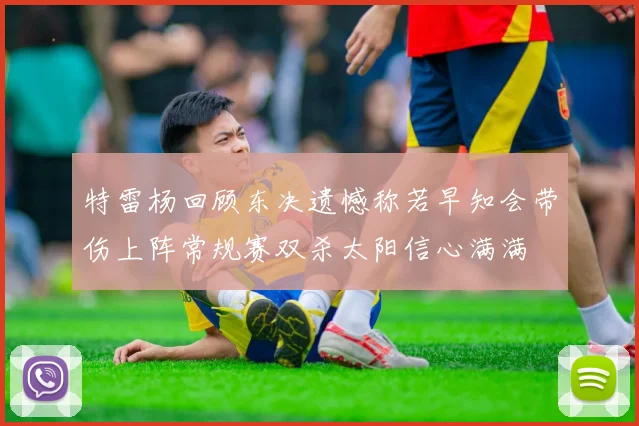 特雷杨回顾东决遗憾称若早知会带伤上阵常规赛双杀太阳信心满满