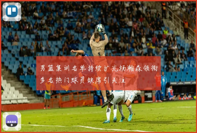 男篮集训名单持续扩充杨瀚森领衔多名热门球员缺席引关注