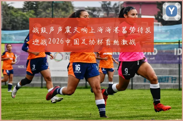 战鼓声声震天响上海海港蓄势待发迎战2026中国足协杯首轮激战