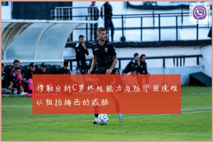 穆勒分析C罗终结能力与防守困境难以阻挡梅西的威胁
