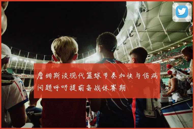 詹姆斯谈现代篮球节奏加快与伤病问题呼吁提前备战休赛期
