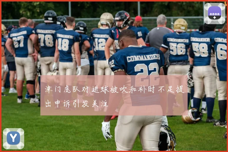 津门虎队对进球被吹和补时不足提出申诉引发关注