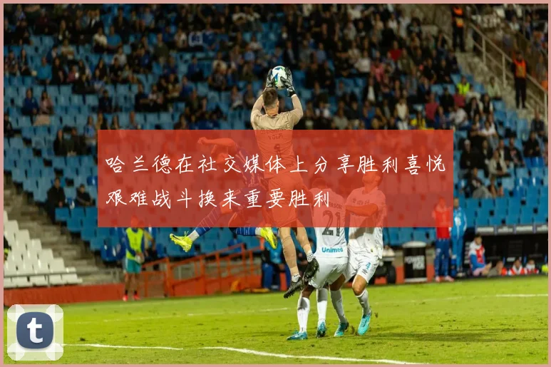 哈兰德在社交媒体上分享胜利喜悦艰难战斗换来重要胜利