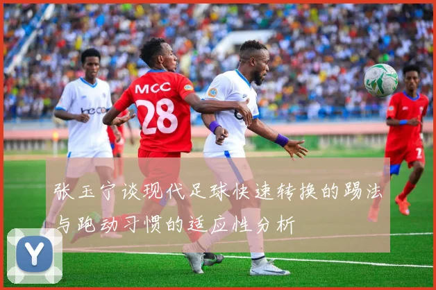 张玉宁谈现代足球快速转换的踢法与跑动习惯的适应性分析