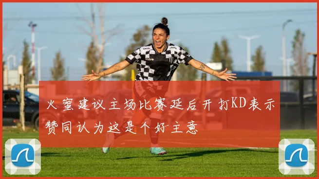 火蜜建议主场比赛延后开打KD表示赞同认为这是个好主意