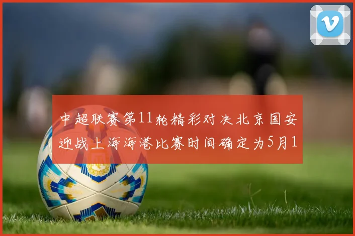 中超联赛第11轮精彩对决北京国安迎战上海海港比赛时间确定为5月10日19点35分