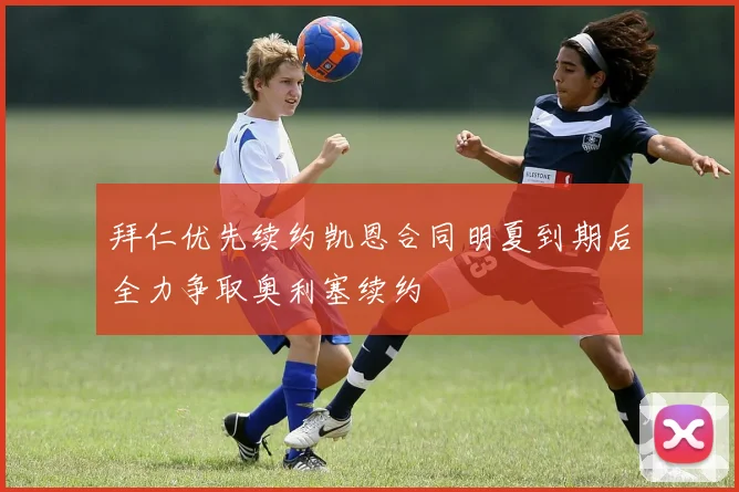 拜仁优先续约凯恩合同明夏到期后全力争取奥利塞续约