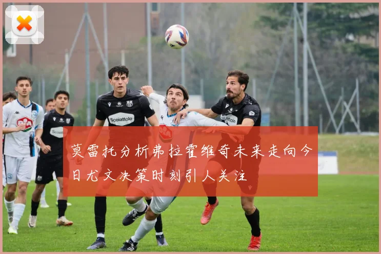 莫雷托分析弗拉霍维奇未来走向今日尤文决策时刻引人关注