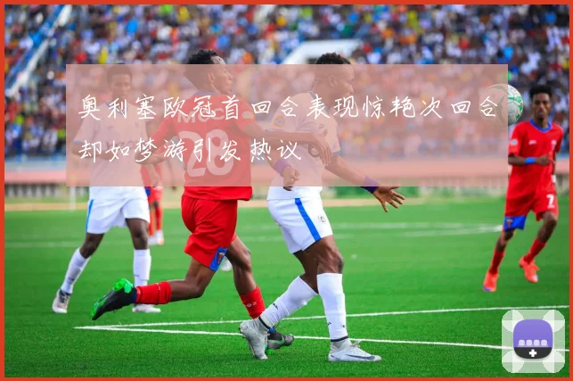 奥利塞欧冠首回合表现惊艳次回合却如梦游引发热议