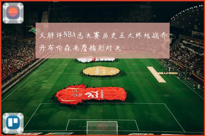 文胖评NBA总决赛历史五大终结战乔丹布伦森老詹精彩对决
