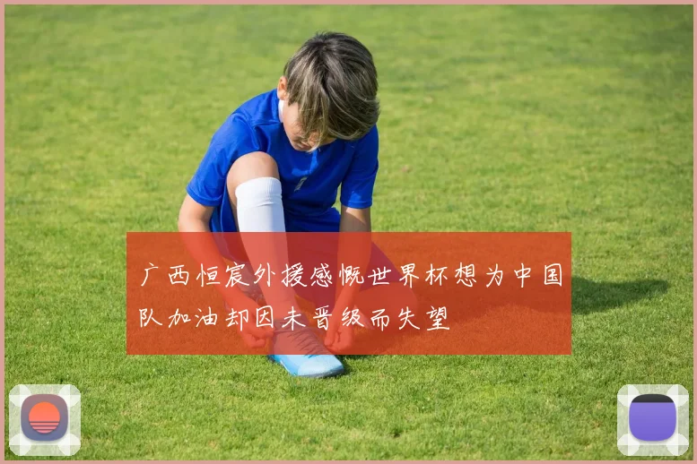 广西恒宸外援感慨世界杯想为中国队加油却因未晋级而失望