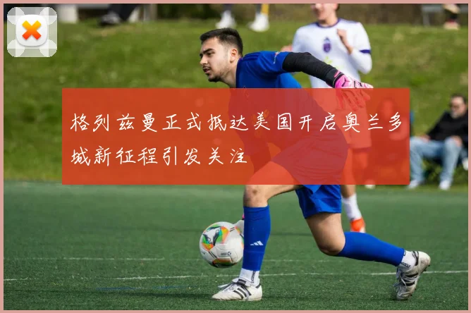 格列兹曼正式抵达美国开启奥兰多城新征程引发关注