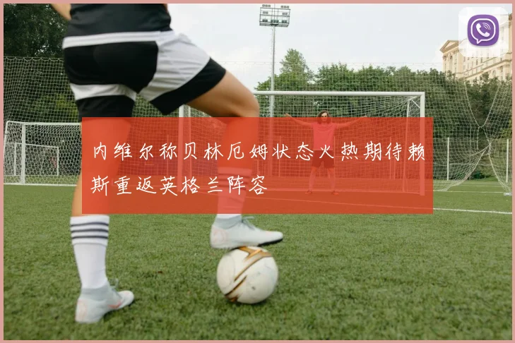 内维尔称贝林厄姆状态火热期待赖斯重返英格兰阵容