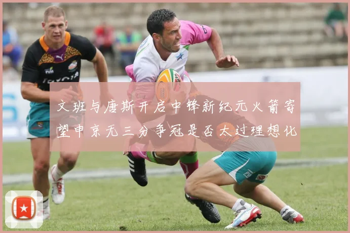 文班与唐斯开启中锋新纪元火箭寄望申京无三分争冠是否太过理想化