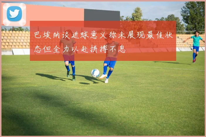 巴埃纳谈进球意义称未展现最佳状态但全力以赴拼搏不息
