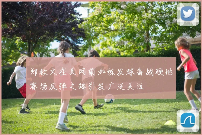 郑钦文在美网前加练发球备战硬地赛场反弹之路引发广泛关注