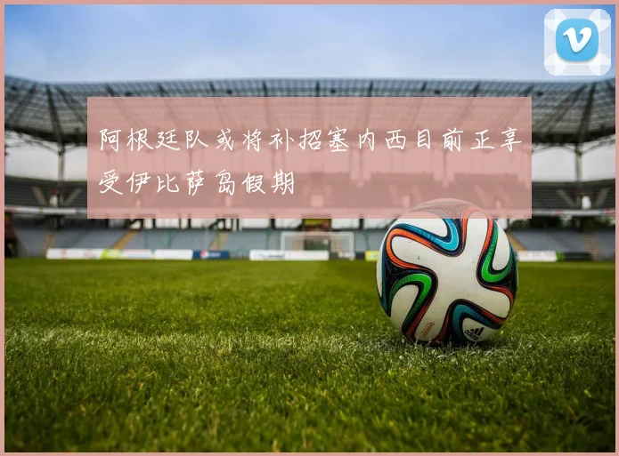 阿根廷队或将补招塞内西目前正享受伊比萨岛假期