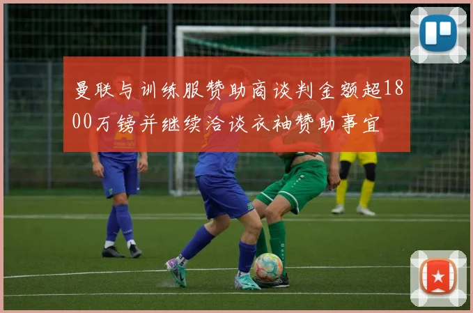 曼联与训练服赞助商谈判金额超1800万镑并继续洽谈衣袖赞助事宜