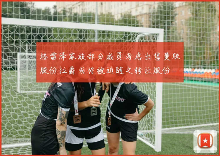 格雷泽家族部分成员考虑出售曼联股份拉爵或将被迫随之转让股份
