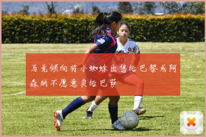 马竞倾向将小蜘蛛出售给巴黎或阿森纳不愿意卖给巴萨