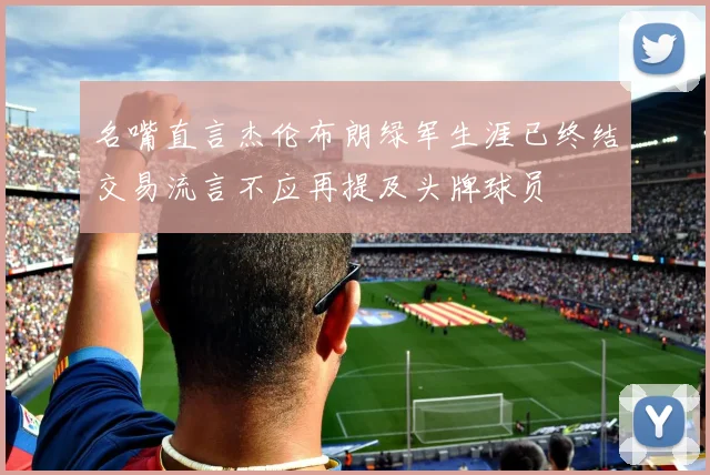 名嘴直言杰伦布朗绿军生涯已终结交易流言不应再提及头牌球员