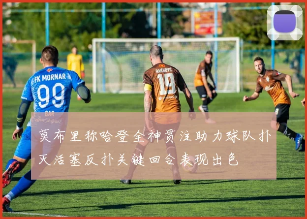 莫布里称哈登全神贯注助力球队扑灭活塞反扑关键回合表现出色