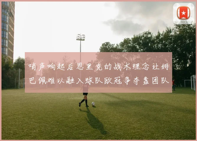 哨声响起后恩里克的战术理念让姆巴佩难以融入球队欧冠争夺靠团队配合与跑动