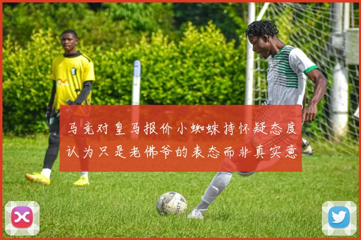 马竞对皇马报价小蜘蛛持怀疑态度认为只是老佛爷的表态而非真实意图