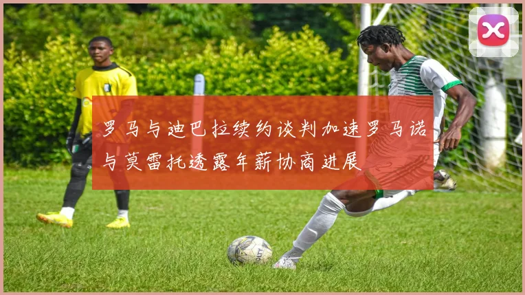 罗马与迪巴拉续约谈判加速罗马诺与莫雷托透露年薪协商进展