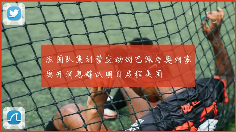 法国队集训营变动姆巴佩与奥利塞离开消息确认明日启程美国