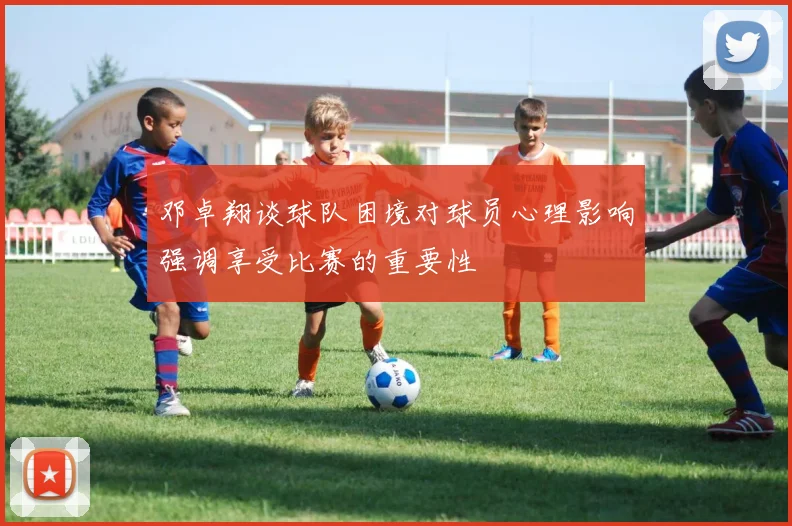 邓卓翔谈球队困境对球员心理影响强调享受比赛的重要性