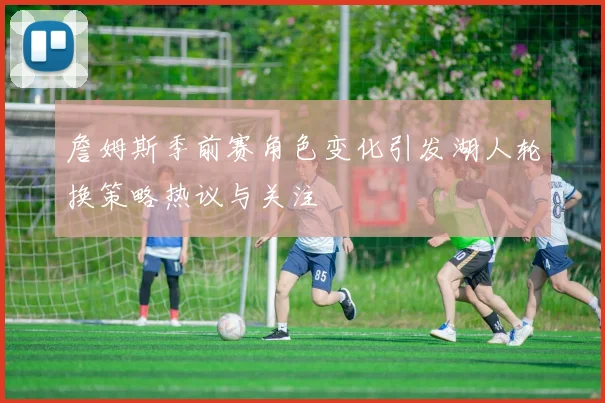 詹姆斯季前赛角色变化引发湖人轮换策略热议与关注