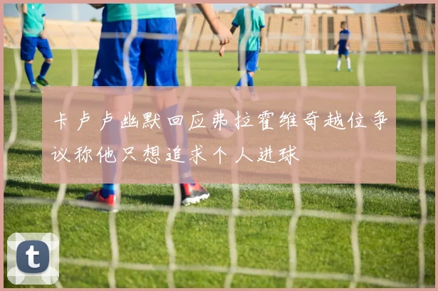 卡卢卢幽默回应弗拉霍维奇越位争议称他只想追求个人进球