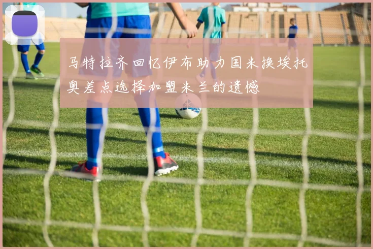 马特拉齐回忆伊布助力国米换埃托奥差点选择加盟米兰的遗憾