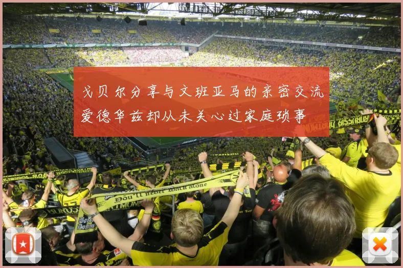 戈贝尔分享与文班亚马的亲密交流爱德华兹却从未关心过家庭琐事